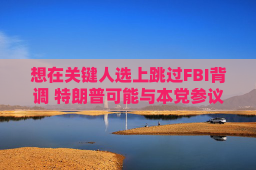想在关键人选上跳过FBI背调 特朗普可能与本党参议员发生冲突