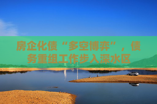 房企化债“多空博弈”，债务重组工作步入深水区