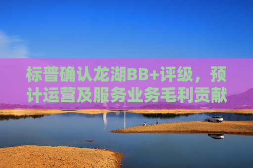 标普确认龙湖BB+评级，预计运营及服务业务毛利贡献超六成