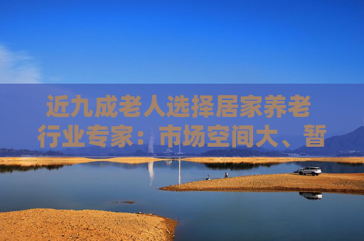 近九成老人选择居家养老 行业专家：市场空间大、暂无成熟的商业模式，需要多方联合探索