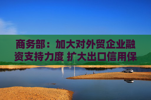 商务部：加大对外贸企业融资支持力度 扩大出口信用保险承保规模和覆盖面
