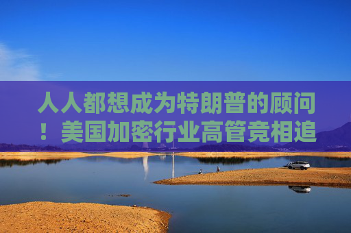 人人都想成为特朗普的顾问！美国加密行业高管竞相追求上岗