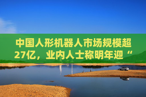 中国人形机器人市场规模超27亿，业内人士称明年迎“高考”