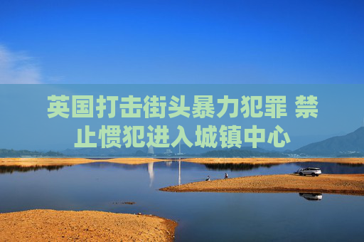 英国打击街头暴力犯罪 禁止惯犯进入城镇中心