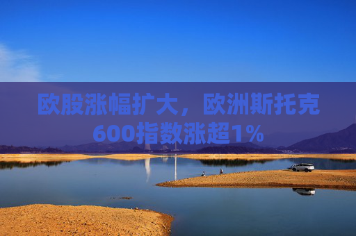 欧股涨幅扩大，欧洲斯托克600指数涨超1%