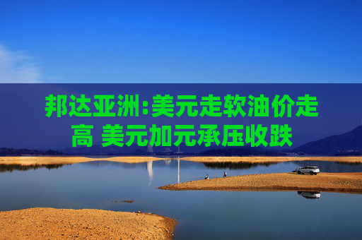 邦达亚洲:美元走软油价走高 美元加元承压收跌