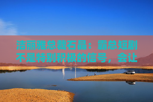 洁丽雅总裁石晶：霸总短剧不是特别积极的信号，会让很多好影视作品被埋没