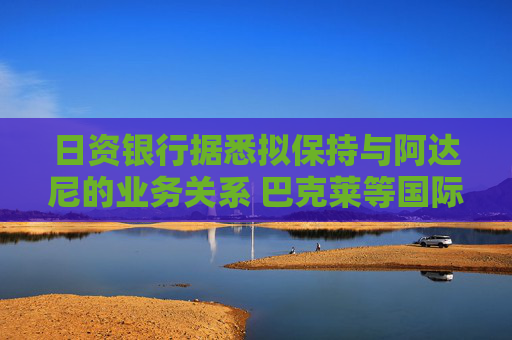 日资银行据悉拟保持与阿达尼的业务关系 巴克莱等国际大行则谨慎评估