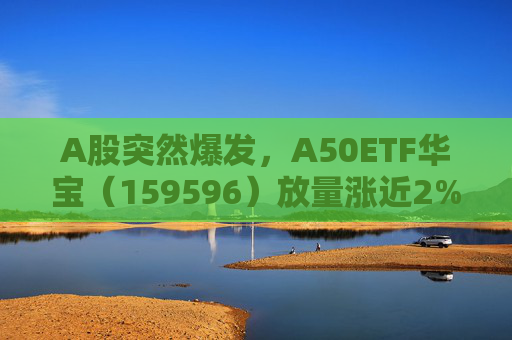 A股突然爆发，A50ETF华宝（159596）放量涨近2%，中信证券涨超5%