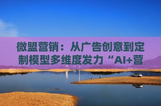 微盟营销：从广告创意到定制模型多维度发力“AI+营销”，激活增长潜能