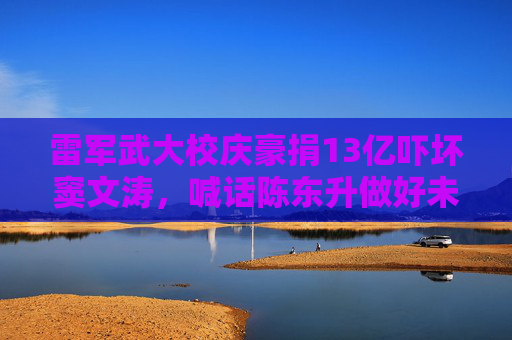 雷军武大校庆豪捐13亿吓坏窦文涛，喊话陈东升做好未捐款校友的心理辅导