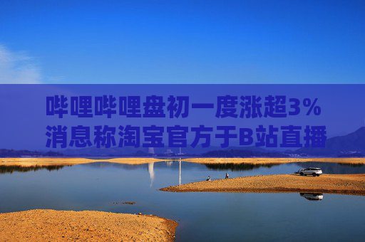 哔哩哔哩盘初一度涨超3% 消息称淘宝官方于B站直播带货