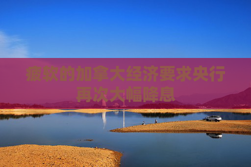 疲软的加拿大经济要求央行再次大幅降息