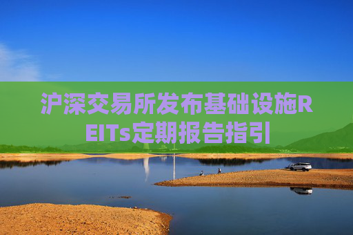 沪深交易所发布基础设施REITs定期报告指引