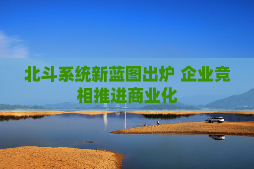 北斗系统新蓝图出炉 企业竞相推进商业化