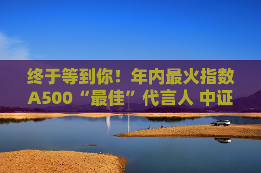 终于等到你！年内最火指数A500“最佳”代言人 中证A500ETF华宝（563500）