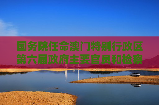 国务院任命澳门特别行政区第六届政府主要官员和检察长