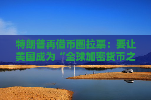 特朗普再借币圈拉票：要让美国成为“全球加密货币之都”