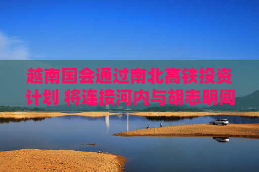 越南国会通过南北高铁投资计划 将连接河内与胡志明间20省市