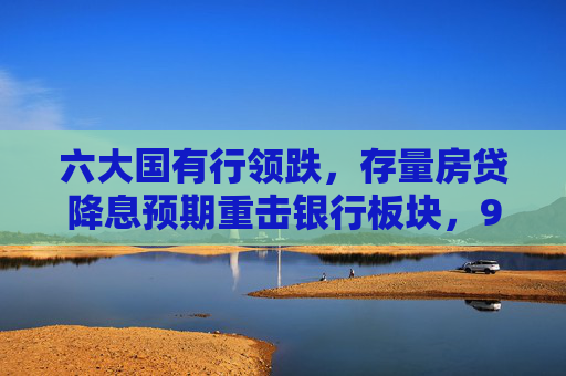 六大国有行领跌，存量房贷降息预期重击银行板块，9月楼市政策窗口期临近，2000亿调降空间如何权衡？