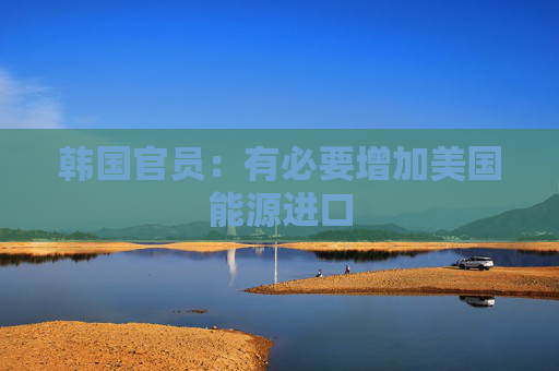 韩国官员：有必要增加美国能源进口