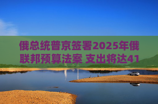俄总统普京签署2025年俄联邦预算法案 支出将达41万亿卢布
