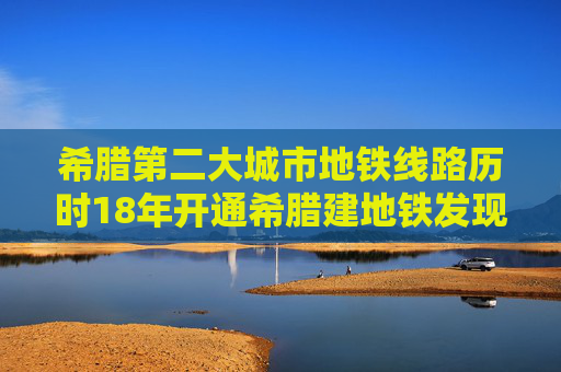 希腊第二大城市地铁线路历时18年开通希腊建地铁发现大量文物和遗迹