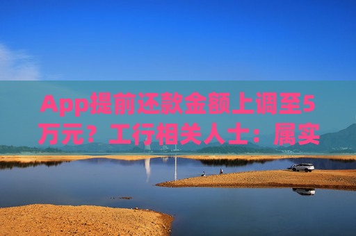 App提前还款金额上调至5万元？工行相关人士：属实