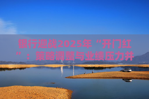 银行迎战2025年“开门红”：策略调整与业绩压力并存