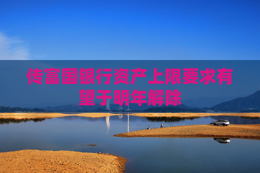 传富国银行资产上限要求有望于明年解除