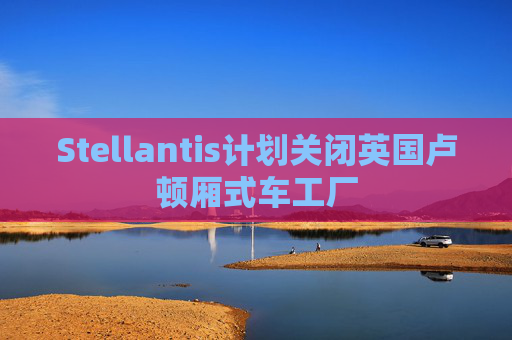 Stellantis计划关闭英国卢顿厢式车工厂