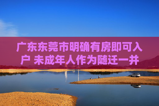 广东东莞市明确有房即可入户 未成年人作为随迁一并迁入