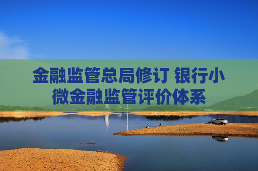 金融监管总局修订 银行小微金融监管评价体系