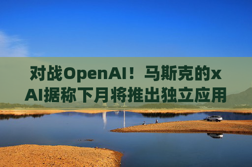 对战OpenAI！马斯克的xAI据称下月将推出独立应用程序