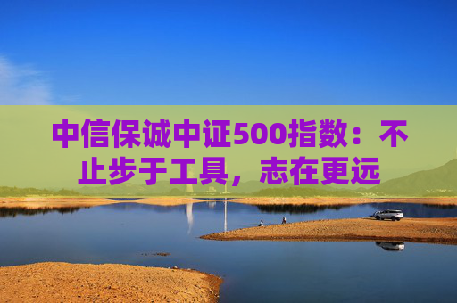 中信保诚中证500指数：不止步于工具，志在更远