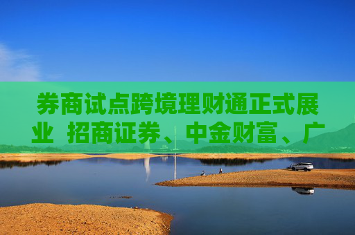 券商试点跨境理财通正式展业  招商证券、中金财富、广发证券等多家券商落地首单业务