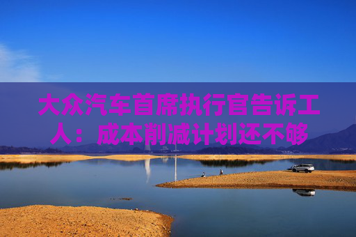 大众汽车首席执行官告诉工人：成本削减计划还不够