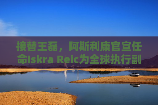 接替王磊，阿斯利康官宣任命Iskra Reic为全球执行副总裁、国际业务负责人