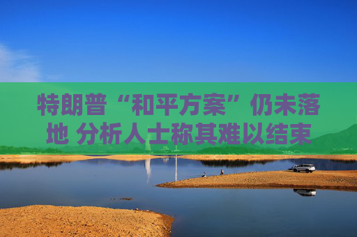 特朗普“和平方案”仍未落地 分析人士称其难以结束俄乌冲突