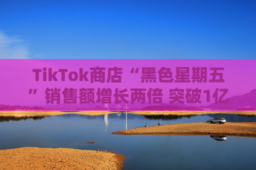 TikTok商店“黑色星期五”销售额增长两倍 突破1亿美元