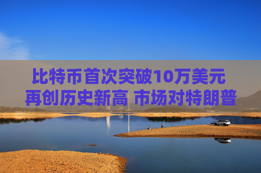 比特币首次突破10万美元 再创历史新高 市场对特朗普加密计划持乐观态度