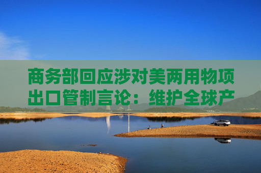 商务部回应涉对美两用物项出口管制言论：维护全球产供链稳定畅通