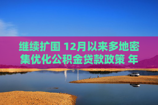 继续扩围 12月以来多地密集优化公积金贷款政策 年内已出台公积金相关政策约400条