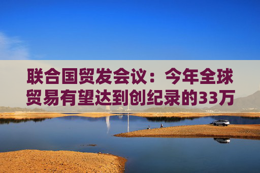 联合国贸发会议：今年全球贸易有望达到创纪录的33万亿美元