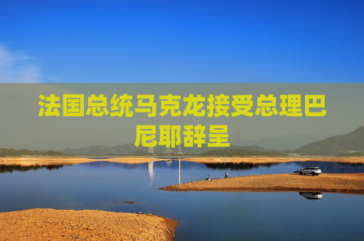 法国总统马克龙接受总理巴尼耶辞呈