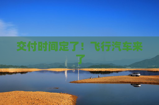 交付时间定了！飞行汽车来了