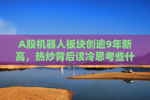 A股机器人板块创逾9年新高，热炒背后该冷思考些什么？