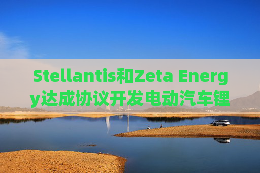 Stellantis和Zeta Energy达成协议开发电动汽车锂硫电池