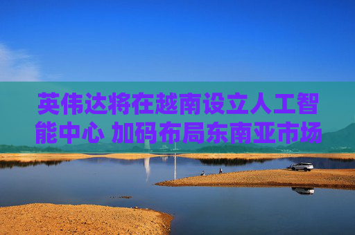 英伟达将在越南设立人工智能中心 加码布局东南亚市场