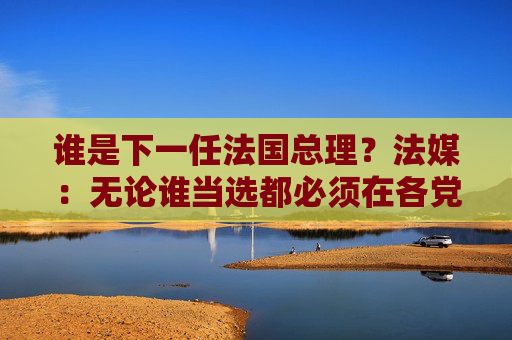 谁是下一任法国总理？法媒：无论谁当选都必须在各党派间找到微妙平衡